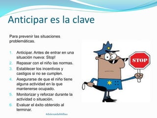Anticipar es la clave
Para prevenir las situaciones
problemáticas.
1. Anticipar. Antes de entrar en una
situación nueva: Stop!
2. Repasar con el niño las normas.
3. Establecer los incentivos y
castigos si no se cumplen.
4. Asegurarse de que el niño tiene
alguna actividad en la que
mantenerse ocupado.
5. Monitorizar y reforzar durante la
actividad o situación.
6. Evaluar el éxito obtenido al
terminar.
#dislexiatdahbilbao
 