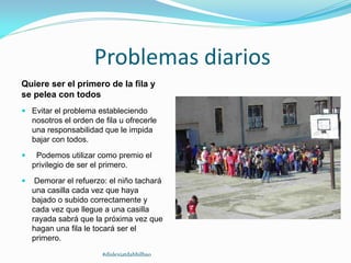 Problemas diarios
Quiere ser el primero de la fila y
se pelea con todos
 Evitar el problema estableciendo
nosotros el orden de fila u ofrecerle
una responsabilidad que le impida
bajar con todos.
 Podemos utilizar como premio el
privilegio de ser el primero.
 Demorar el refuerzo: el niño tachará
una casilla cada vez que haya
bajado o subido correctamente y
cada vez que llegue a una casilla
rayada sabrá que la próxima vez que
hagan una fila le tocará ser el
primero.
#dislexiatdahbilbao
 