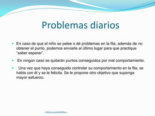 Problemas diarios
 En caso de que el niño se pelee o dé problemas en la fila, además de no
obtener el punto, podemos enviarle al último lugar para que practique
“saber esperar”.
 En ningún caso se quitarán puntos conseguidos por mal comportamiento.
 Una vez que haya conseguido controlar su comportamiento en la fila, se
habla con él y se le felicita. Se le propone otro objetivo que suponga
mayor esfuerzo.
#dislexiatdahbilbao
 