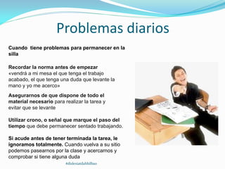 Problemas diarios
Cuando tiene problemas para permanecer en la
silla
Recordar la norma antes de empezar
«vendrá a mi mesa el que tenga el trabajo
acabado, el que tenga una duda que levante la
mano y yo me acerco»
Asegurarnos de que dispone de todo el
material necesario para realizar la tarea y
evitar que se levante
Utilizar crono, o señal que marque el paso del
tiempo que debe permanecer sentado trabajando.
Si acude antes de tener terminada la tarea, le
ignoramos totalmente. Cuando vuelva a su sitio
podemos pasearnos por la clase y acercarnos y
comprobar si tiene alguna duda
#dislexiatdahbilbao
 
