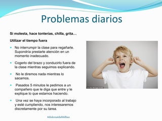 Problemas diarios
Si molesta, hace tonterías, chilla, grita…
Utilizar el tiempo fuera
 No interrumpir la clase para regañarle.
Supondría prestarle atención en un
momento inadecuado.
 Cogerlo del brazo y conducirlo fuera de
la clase mientras seguimos explicando.
 No le diremos nada mientras lo
sacamos.
 Pasados 5 minutos le pedimos a un
compañero que le diga que entre y le
explique lo que estamos haciendo.
 Una vez se haya incorporado al trabajo
y esté cumpliendo, nos interesaremos
discretamente por su tarea.
#dislexiatdahbilbao
 