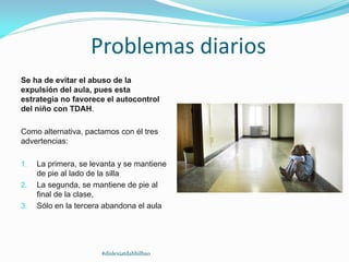 Problemas diarios
Se ha de evitar el abuso de la
expulsión del aula, pues esta
estrategia no favorece el autocontrol
del niño con TDAH.
Como alternativa, pactamos con él tres
advertencias:
1. La primera, se levanta y se mantiene
de pie al lado de la silla
2. La segunda, se mantiene de pie al
final de la clase,
3. Sólo en la tercera abandona el aula
#dislexiatdahbilbao
 