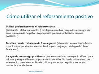 Cómo utilizar el reforzamiento positivo
Utilizar preferentemente el refuerzo social
(felicitación, alabanza, afecto...),privilegios sencillos (pequeños encargos del
aula, un rato más de patio...) o pequeños premios (adhesivos, cromos,
postales...).
También puede trabajarse de forma grupal (el maestro va reuniendo fichas
o puntos que podrán ser intercambiados para un juego, privilegio de clase,
fiesta, etc.).
La agenda como algo positivo se puede convertir en un espacio idóneo para
reforzar y elogiarel buen comportamiento del niño. Se ha de evitar el uso de
este medio como intercambio de críticas y aspectos negativos sobre su
conducta y rendimiento
#dislexiatdahbilbao
 