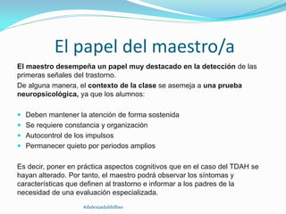 El papel del maestro/a
El maestro desempeña un papel muy destacado en la detección de las
primeras señales del trastorno.
De alguna manera, el contexto de la clase se asemeja a una prueba
neuropsicológica, ya que los alumnos:
 Deben mantener la atención de forma sostenida
 Se requiere constancia y organización
 Autocontrol de los impulsos
 Permanecer quieto por periodos amplios
Es decir, poner en práctica aspectos cognitivos que en el caso del TDAH se
hayan alterado. Por tanto, el maestro podrá observar los síntomas y
características que definen al trastorno e informar a los padres de la
necesidad de una evaluación especializada.
#dislexiatdahbilbao
 
