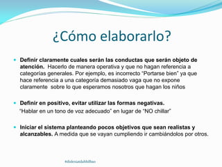 ¿Cómo elaborarlo?
 Definir claramente cuales serán las conductas que serán objeto de
atención. Hacerlo de manera operativa y que no hagan referencia a
categorías generales. Por ejemplo, es incorrecto “Portarse bien” ya que
hace referencia a una categoría demasiado vaga que no expone
claramente sobre lo que esperamos nosotros que hagan los niños
 Definir en positivo, evitar utilizar las formas negativas.
“Hablar en un tono de voz adecuado” en lugar de “NO chillar”
 Iniciar el sistema planteando pocos objetivos que sean realistas y
alcanzables. A medida que se vayan cumpliendo ir cambiándolos por otros.
#dislexiatdahbilbao
 