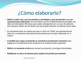 ¿Cómo elaborarlo?
 Definir cuales van a ser los premios y privilegios y que puntuación va a ser
necesaria para obtenerlos. Al inicio tienen que ser medianamente alcanzables. No
debe ser demasiado difícil para que pueda conseguirlos con un poco de esfuerzo
pero tampoco deben ser tan fáciles que los puedan alcanzar sin apenas hacer nada.
 Es importante tener en cuenta que para un niño con TDAH, las experiencias de
éxito son un elemento motivacional más potente que el propio reforzador en si
mismo.
 A medida que vayan avanzando se aumenta la puntuación necesaria para
asegurar el cumplimento de la conducta en la mayoría de las ocasiones.
 Definir un momento al día para revisar la puntuación y los logros individuales.
 Establecer un día a la semana para canjear los puntos por premios.
#dislexiatdahbilbao
 
