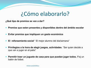 ¿Cómo elaborarlo?
¿Qué tipo de premios se van a dar?
 Premios que esten presentes y disponibles dentro del ámbito escolar
 Evitar premios que impliquen un gasto económico
 El reforzamiento social “ El mejor alumno del dia/semana”
 Privilegios a la hora de elegir juegos, actividades. “Ser quien decide a
que van a jugar en el patio”
 Permitir traer un juguete de casa para que puedan jugar todos. P.ej un
balón de futbol.
#dislexiatdahbilbao
 