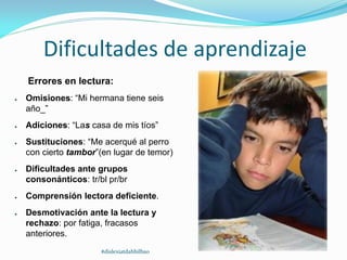 Dificultades de aprendizaje
Errores en lectura:
● Omisiones: “Mi hermana tiene seis
año_”
● Adiciones: “Las casa de mis tíos”
● Sustituciones: “Me acerqué al perro
con cierto tambor”(en lugar de temor)
● Dificultades ante grupos
consonánticos: tr/bl pr/br
● Comprensión lectora deficiente.
● Desmotivación ante la lectura y
rechazo: por fatiga, fracasos
anteriores.
#dislexiatdahbilbao
 