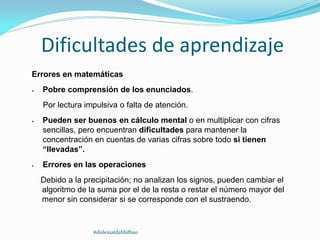 Dificultades de aprendizaje
Errores en matemáticas
 Pobre comprensión de los enunciados.
Por lectura impulsiva o falta de atención.
 Pueden ser buenos en cálculo mental o en multiplicar con cifras
sencillas, pero encuentran dificultades para mantener la
concentración en cuentas de varias cifras sobre todo si tienen
“llevadas”.
 Errores en las operaciones
Debido a la precipitación; no analizan los signos, pueden cambiar el
algoritmo de la suma por el de la resta o restar el número mayor del
menor sin considerar si se corresponde con el sustraendo.
#dislexiatdahbilbao
 