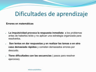 Dificultades de aprendizaje
Errores en matemáticas
● La impulsividad provoca la respuesta inmediata a los problemas
antes de haberlos leído y no aplican una estrategia organizada para
resolverlos.
● Son lentos en dar respuestas y en realizar las tareas o en otro
caso demasiado rápidos y cometen demasiados errores por
descuido.
● Tiene dificultades con las secuencias ( pasos para resolver
ejercicios).
#dislexiatdahbilbao
 