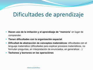 Dificultades de aprendizaje
 Hacen uso de la imitación y el aprendizaje de “memoria” en lugar de
comprender.
 Tienen dificultades con la organización espacial.
 Dificultad de abstracción de conceptos matemáticos: dificultades con el
lenguaje matemático (dificultades para explicar procesos matemáticos, no
formulan preguntas, en interpretación de enunciados, en generalizar…)
 Tachones y borrones en las operaciónes
#dislexiatdahbilbao
 