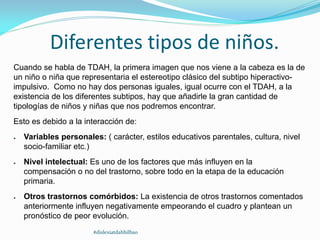 Diferentes tipos de niños.
Cuando se habla de TDAH, la primera imagen que nos viene a la cabeza es la de
un niño o niña que representaria el estereotipo clásico del subtipo hiperactivo-
impulsivo. Como no hay dos personas iguales, igual ocurre con el TDAH, a la
existencia de los diferentes subtipos, hay que añadirle la gran cantidad de
tipologías de niños y niñas que nos podremos encontrar.
Esto es debido a la interacción de:
● Variables personales: ( carácter, estilos educativos parentales, cultura, nivel
socio-familiar etc.)
● Nivel intelectual: Es uno de los factores que más influyen en la
compensación o no del trastorno, sobre todo en la etapa de la educación
primaria.
● Otros trastornos comórbidos: La existencia de otros trastornos comentados
anteriormente influyen negativamente empeorando el cuadro y plantean un
pronóstico de peor evolución.
#dislexiatdahbilbao
 