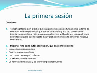 La primera sesión
Objetivos:
1. Tomar contacto con el niño: En esta primera sesión es fundamental la toma de
contacto. No hay que olvidar que somos un extraño y a la vez que estamos
intentando enfrentar al niño a sus propios temores y dificultades. Intervendremos
sobre todo aquello que le cuesta más y probablemente es la parte más negativa
de sí mismo.
2. Iniciar al niño en la autoobservación, que sea consciente de:
 Cuales son sus problemas
 Cuándo suelen sucederse
 Las consecuenas que conllevan
 La existencia de la solución
 La necesidad de ayuda y de planificar para resolverlos
#dislexiatdahbilbao
 