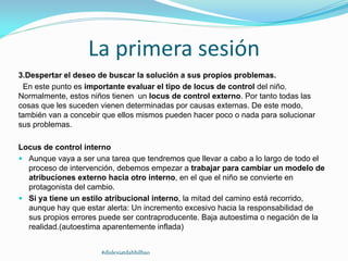 La primera sesión
3.Despertar el deseo de buscar la solución a sus propios problemas.
En este punto es importante evaluar el tipo de locus de control del niño.
Normalmente, estos niños tienen un locus de control externo. Por tanto todas las
cosas que les suceden vienen determinadas por causas externas. De este modo,
también van a concebir que ellos mismos pueden hacer poco o nada para solucionar
sus problemas.
Locus de control interno
 Aunque vaya a ser una tarea que tendremos que llevar a cabo a lo largo de todo el
proceso de intervención, debemos empezar a trabajar para cambiar un modelo de
atribuciones externo hacia otro interno, en el que el niño se convierte en
protagonista del cambio.
 Si ya tiene un estilo atribucional interno, la mitad del camino está recorrido,
aunque hay que estar alerta: Un incremento excesivo hacia la responsabilidad de
sus propios errores puede ser contraproducente. Baja autoestima o negación de la
realidad.(autoestima aparentemente inflada)
#dislexiatdahbilbao
 