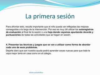 La primera sesión
Para afrontar esto, resulta importante que el niño pueda ver reflejadas las mejoras
conseguidas a lo largo de la intervención. Por eso es muy útil utilizar los autoregistros
de evaluación al final de la sesión o una hoja donde vayamos apuntando récords y
puntuaciones de todas las actividades que se hagan en sesión.
4. Presentar las técnicas y juegos que se van a utilizar como forma de abordar
cada uno de esos problemas.
Dejarle claro que con nuestra ayuda podrá aprender cosas nuevas para que todo le
vaya mejor tanto en casa como en el colegio.
#dislexiatdahbilbao
 