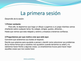 La primera sesión
Desarrollo de la sesión:
1.Primer contacto:
Para ello, le dejaremos que haga un dibujo o jugamos a un juego mientras vamos
charlando sobre cualquier tema: Su colegio, amigos, gustos, aficiones…
Hasta que vemos que esta relajado y sereno y empieza a tenernos confianza.
2.Preguntamos por que motivo cree que está aquí.
Conviene que aclaremos sus dudas al respecto.
Decirle que estamos para ayudarle a pensar y decidir como solucionar sus problemas
de la misma forma que a nosotros nos ayudaron cuando teníamos su edad y no
sabíamos hacer frente a algunas cosas. Le enseñaremos trucos para hacer mejor
aquellas cosas que nos cuesta hace
#dislexiatdahbilbao
 