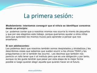La primera sesión:
Modelamiento: intentamos conseguir que el niño/a se identifique consotros
desde un principio:
Le podemos contar que a nosotros mismos nos ocurría lo mismo de pequeños
y que por eso elegimos este trabajo, porque queríamos ayudar a otros niños
para que aprendan los mismos trucos para aprender a pensar que nos
enseñaron.
Si son adolescentes:
Les podemos decir que nosotros también somos despistados y olvidadizos,( les
describimos cosas que sabemos que suelen ocurrir a los chicos TDAH y les
preguntamos a ver si también les ocurre) . Les decimos que también nos
parecía un rollo tener que ir al instituto pero que es una obligación y por tanto,
aunque no les guste tendrán que pasar por esta etapa de la mejor forma
posible si luego quieren elegir aquello que quieren hacer en el futuro.
#dislexiatdahbilbao
 
