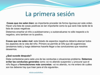La primera sesión
Cosas que me salen bien: es importante proceder de forma rigurosa por este orden.
Hacer una lista de cosas positivas es tan importante como la que será más tarde de la
lista de cosas negativas
Debemos enseñar al niño a autobservarse y a autoevaluarse no sólo respecto a lo
negativo, sino tambien en lo positivo.
Cosas que me salen mal: este listado de aspectos negativos debería abarcar todos
los aspectos de la vida del niño. Primero se permite al niño que dé sugerencias
(anotamos todo) y luego debemos hacerle llegar a las conclusiones que nosotros
deseemos.
¿Qué sucede después?
Debe contestarse para cada una de las conductas o situaciones problema. Debemos
evitar las conductas generales como «si no atiendo suspendo» y procurar que el
niño llegue a formulaciones más concretas: «si no atiendo, no me entero de cuáles
son los deberes hay que traer para el día siguiente».
#dislexiatdahbilbao
 