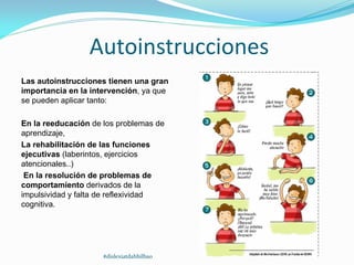 Autoinstrucciones
Las autoinstrucciones tienen una gran
importancia en la intervención, ya que
se pueden aplicar tanto:
En la reeducación de los problemas de
aprendizaje,
La rehabilitación de las funciones
ejecutivas (laberintos, ejercicios
atencionales..)
En la resolución de problemas de
comportamiento derivados de la
impulsividad y falta de reflexividad
cognitiva.
#dislexiatdahbilbao
 