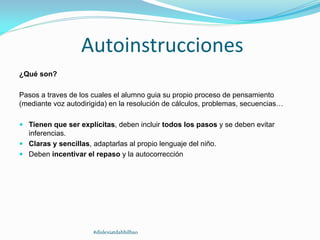 Autoinstrucciones
¿Qué son?
Pasos a traves de los cuales el alumno guia su propio proceso de pensamiento
(mediante voz autodirigida) en la resolución de cálculos, problemas, secuencias…
 Tienen que ser explícitas, deben incluir todos los pasos y se deben evitar
inferencias.
 Claras y sencillas, adaptarlas al propio lenguaje del niño.
 Deben incentivar el repaso y la autocorrección
#dislexiatdahbilbao
 
