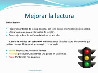 Mejorar la lectura
En los textos
 Proporcionar textos de lectura sencilla, con letra clara e interlineado doble espacio.
 Utilizar una regla para evitar saltos de renglón.
 Para mejorar la entonación en la lectura en voz alta
Aplicar la técnica del semáforo, le damos pistas visuales sobre donde tiene que
realizar pausas. Colorear el texto según corresponda:
 Verde: Mayúsculas, iniciamos la frase.
 Naranja: precaución, realizamos una pausa en las comas.
 Rojo: Punto final, nos paramos
#dislexiatdahbilbao
 