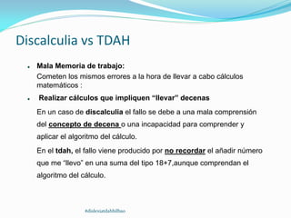  Mala Memoria de trabajo:
Cometen los mismos errores a la hora de llevar a cabo cálculos
matemáticos :
 Realizar cálculos que impliquen “llevar” decenas
En un caso de discalculia el fallo se debe a una mala comprensión
del concepto de decena o una incapacidad para comprender y
aplicar el algoritmo del cálculo.
En el tdah, el fallo viene producido por no recordar el añadir número
que me “llevo” en una suma del tipo 18+7,aunque comprendan el
algoritmo del cálculo.
Discalculia vs TDAH
#dislexiatdahbilbao
 