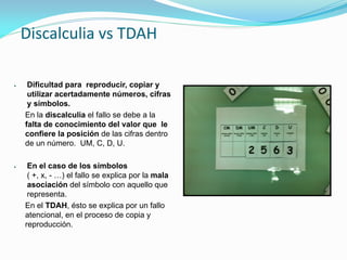 Discalculia vs TDAH
 Dificultad para reproducir, copiar y
utilizar acertadamente números, cifras
y símbolos.
En la discalculia el fallo se debe a la
falta de conocimiento del valor que le
confiere la posición de las cifras dentro
de un número. UM, C, D, U.
 En el caso de los símbolos
( +, x, - …) el fallo se explica por la mala
asociación del símbolo con aquello que
representa.
En el TDAH, ésto se explica por un fallo
atencional, en el proceso de copia y
reproducción.
 