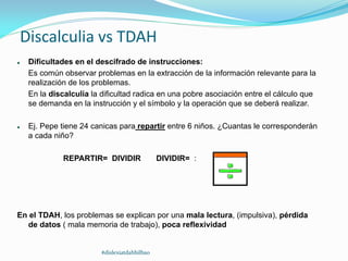Discalculia vs TDAH
 Dificultades en el descifrado de instrucciones:
Es común observar problemas en la extracción de la información relevante para la
realización de los problemas.
En la discalculia la dificultad radica en una pobre asociación entre el cálculo que
se demanda en la instrucción y el símbolo y la operación que se deberá realizar.
 Ej. Pepe tiene 24 canicas para repartir entre 6 niños. ¿Cuantas le corresponderán
a cada niño?
REPARTIR= DIVIDIR DIVIDIR= :
En el TDAH, los problemas se explican por una mala lectura, (impulsiva), pérdida
de datos ( mala memoria de trabajo), poca reflexividad
#dislexiatdahbilbao
 