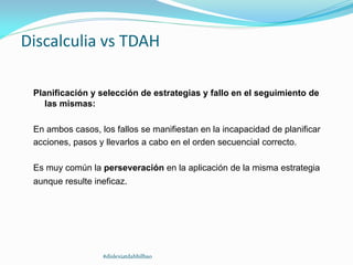 Discalculia vs TDAH
Planificación y selección de estrategias y fallo en el seguimiento de
las mismas:
En ambos casos, los fallos se manifiestan en la incapacidad de planificar
acciones, pasos y llevarlos a cabo en el orden secuencial correcto.
Es muy común la perseveración en la aplicación de la misma estrategia
aunque resulte ineficaz.
#dislexiatdahbilbao
 