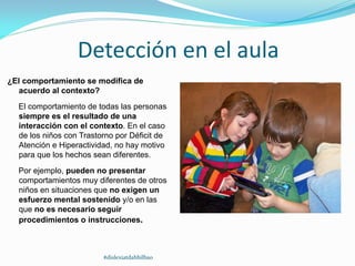 Detección en el aula
¿El comportamiento se modifica de
acuerdo al contexto?
El comportamiento de todas las personas
siempre es el resultado de una
interacción con el contexto. En el caso
de los niños con Trastorno por Déficit de
Atención e Hiperactividad, no hay motivo
para que los hechos sean diferentes.
Por ejemplo, pueden no presentar
comportamientos muy diferentes de otros
niños en situaciones que no exigen un
esfuerzo mental sostenido y/o en las
que no es necesario seguir
procedimientos o instrucciones.
#dislexiatdahbilbao
 