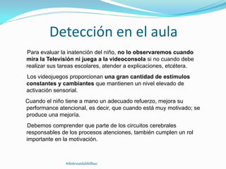 Detección en el aula
Para evaluar la inatención del niño, no lo observaremos cuando
mira la Televisión ni juega a la videoconsola si no cuando debe
realizar sus tareas escolares, atender a explicaciones, etcétera.
Los videojuegos proporcionan una gran cantidad de estímulos
constantes y cambiantes que mantienen un nivel elevado de
activación sensorial.
Cuando el niño tiene a mano un adecuado refuerzo, mejora su
performance atencional, es decir, que cuando está muy motivado; se
produce una mejoría.
Debemos comprender que parte de los circuitos cerebrales
responsables de los procesos atenciones, también cumplen un rol
importante en la motivación.
#dislexiatdahbilbao
 