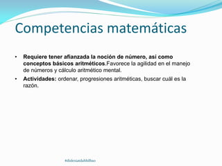 Competencias matemáticas
• Requiere tener afianzada la noción de número, así como
conceptos básicos aritméticos.Favorece la agilidad en el manejo
de números y cálculo aritmético mental.
• Actividades: ordenar, progresiones aritméticas, buscar cuál es la
razón.
#dislexiatdahbilbao
 