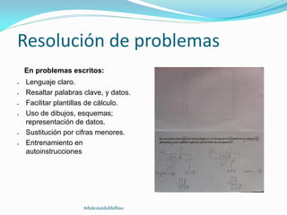 Resolución de problemas
En problemas escritos:
 Lenguaje claro.
 Resaltar palabras clave, y datos.
 Facilitar plantillas de cálculo.
 Uso de dibujos, esquemas;
representación de datos.
 Sustitución por cifras menores.
 Entrenamiento en
autoinstrucciones
#dislexiatdahbilbao
 