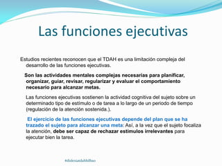 Las funciones ejecutivas
Estudios recientes reconocen que el TDAH es una limitación compleja del
desarrollo de las funciones ejecutivas.
Son las actividades mentales complejas necesarias para planificar,
organizar, guiar, revisar, regularizar y evaluar el comportamiento
necesario para alcanzar metas.
Las funciones ejecutivas sostienen la actividad cognitiva del sujeto sobre un
determinado tipo de estímulo o de tarea a lo largo de un periodo de tiempo
(regulación de la atención sostenida.).
El ejercicio de las funciones ejecutivas depende del plan que se ha
trazado el sujeto para alcanzar una meta: Así, a la vez que el sujeto focaliza
la atención, debe ser capaz de rechazar estímulos irrelevantes para
ejecutar bien la tarea.
#dislexiatdahbilbao
 