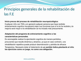 Principios generales de la rehabilitación de
las F.E
Inicio precoz del proceso de rehabilitación neuropsicológica:
Cualquier niño con TDA y en general cualquier persona que haya recibido
entrenamiento cognitivo recuperará mejor sus funciones que si no la ha recibido y la
mejoría será mayor si la rehabilitación se ha iniciado más precozmente.
Adaptación del programa de entrenamiento cognitivo a las
características personales.
Es aconsejable realizar la ejercitación cognitiva de manera periódica,
procurando que resulte dinámica y atractiva, ya que en caso contrario, una
rehabilitación repetitiva puede producir desmotivación y pérdida de eficacia
Terapéutica. Necesario dotar el tratamiento de un sentido lúdico,plantearle al niño
los ejercicios como un juego, no como una obligación.
#dislexiatdahbilbao
 