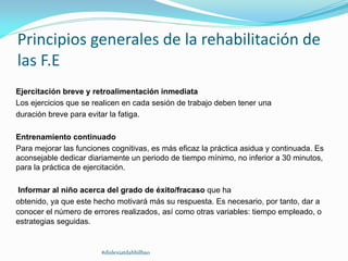 Principios generales de la rehabilitación de
las F.E
Ejercitación breve y retroalimentación inmediata
Los ejercicios que se realicen en cada sesión de trabajo deben tener una
duración breve para evitar la fatiga.
Entrenamiento continuado
Para mejorar las funciones cognitivas, es más eficaz la práctica asidua y continuada. Es
aconsejable dedicar diariamente un periodo de tiempo mínimo, no inferior a 30 minutos,
para la práctica de ejercitación.
Informar al niño acerca del grado de éxito/fracaso que ha
obtenido, ya que este hecho motivará más su respuesta. Es necesario, por tanto, dar a
conocer el número de errores realizados, así como otras variables: tiempo empleado, o
estrategias seguidas.
#dislexiatdahbilbao
 