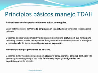 Principios básicos manejo TDAH
Padres/maestros/terapeutas debemos actuar como guías.
En el tratamiento del TDAH todo empieza con la actitud que tienen los responsables
del niño.
Debemos adoptar una perspectiva del trastorno como una disfunción que forma parte
del niño y que no puede desaparecer. Pongamos el empeño en aprender a manejarlo
y reconducirlo de forma que mitiguemos su expresión.
Prevenir y anticipar problemas es la clave.
Debemos dirigir nuestros esfuerzos en adaptar y estructurar el entorno del hogar y la
escuela para conseguir que sea más funcional y le ponga en igualdad de
condiciones frente al resto.
#dislexiatdahbilbao
 
