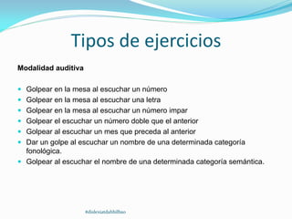Tipos de ejercicios
Modalidad auditiva
 Golpear en la mesa al escuchar un número
 Golpear en la mesa al escuchar una letra
 Golpear en la mesa al escuchar un número impar
 Golpear el escuchar un número doble que el anterior
 Golpear al escuchar un mes que preceda al anterior
 Dar un golpe al escuchar un nombre de una determinada categoría
fonológica.
 Golpear al escuchar el nombre de una determinada categoría semántica.
#dislexiatdahbilbao
 