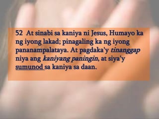 	52  At sinabisakaniyani Jesus, Humayo ka ngiyonglakad; pinagaling ka ngiyongpananampalataya. At pagdaka'ytinanggapniyaangkaniyangpaningin, at siya'ysumunodsakaniyasadaan. 
