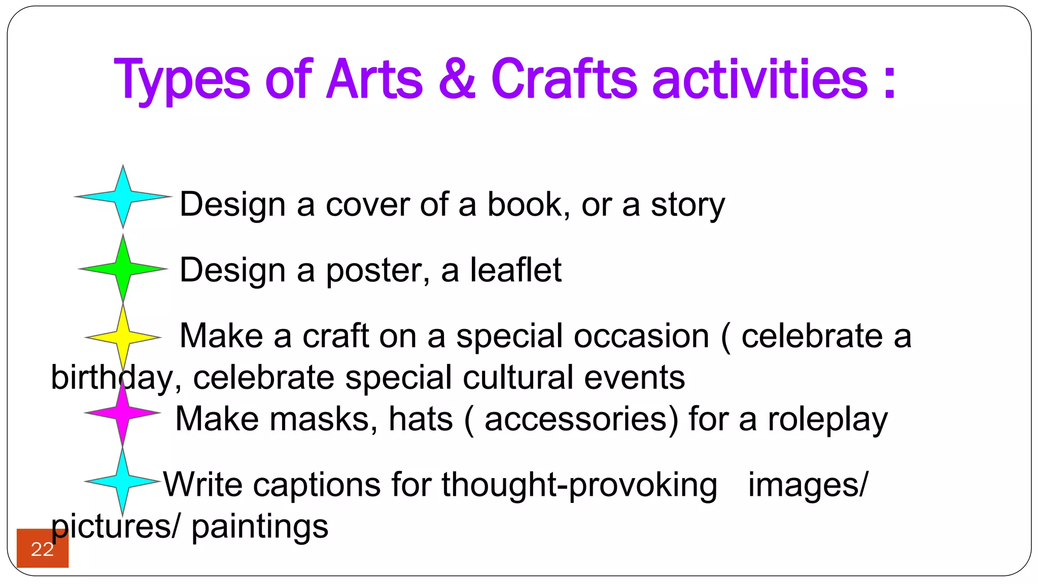 Types of Arts & Crafts activities :
22
Design a cover of a book, or a story
Design a poster, a leaflet
Make a craft on a special occasion ( celebrate a
birthday, celebrate special cultural events
Make masks, hats ( accessories) for a roleplay
Write captions for thought-provoking images/
pictures/ paintings
 