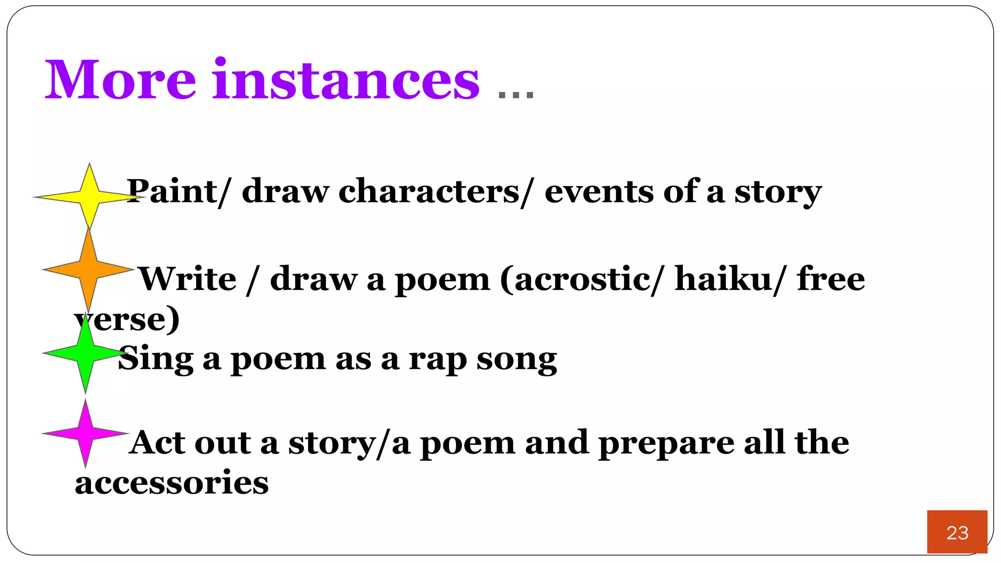 More instances ...
Paint/ draw characters/ events of a story
Write / draw a poem (acrostic/ haiku/ free
verse)
Sing a poem as a rap song
Act out a story/a poem and prepare all the
accessories
23
 