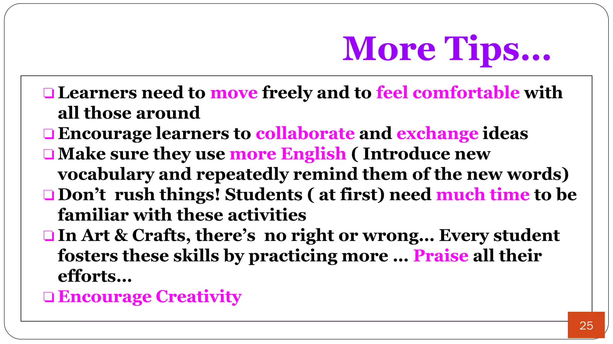 More Tips…
❏ Learners need to move freely and to feel comfortable with
all those around
❏ Encourage learners to collaborate and exchange ideas
❏ Make sure they use more English ( Introduce new
vocabulary and repeatedly remind them of the new words)
❏ Don’t rush things! Students ( at first) need much time to be
familiar with these activities
❏ In Art & Crafts, there’s no right or wrong… Every student
fosters these skills by practicing more … Praise all their
efforts…
❏ Encourage Creativity
25
 