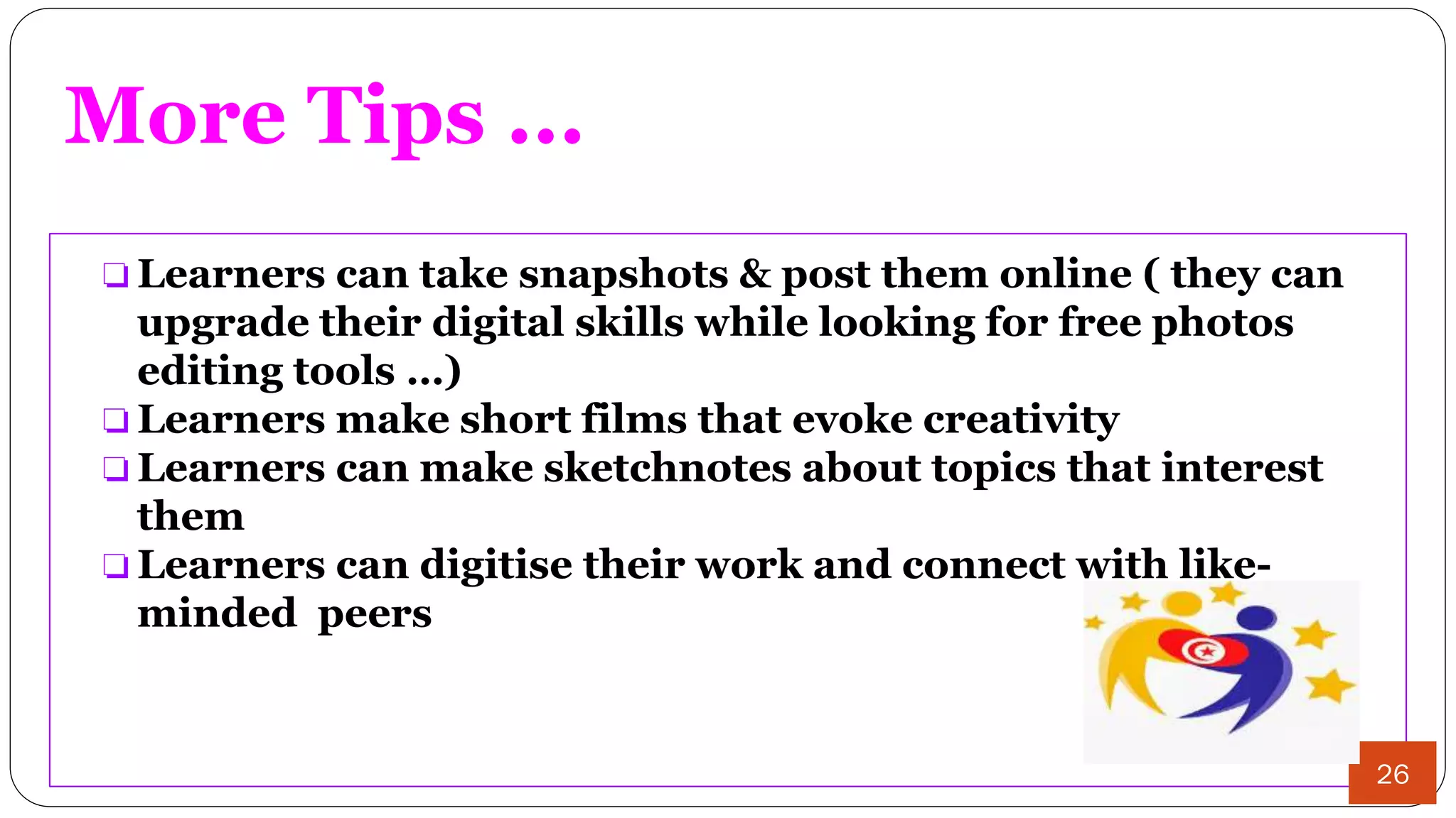 More Tips ...
❏ Learners can take snapshots & post them online ( they can
upgrade their digital skills while looking for free photos
editing tools …)
❏ Learners make short films that evoke creativity
❏ Learners can make sketchnotes about topics that interest
them
❏ Learners can digitise their work and connect with like-
minded peers
26
 