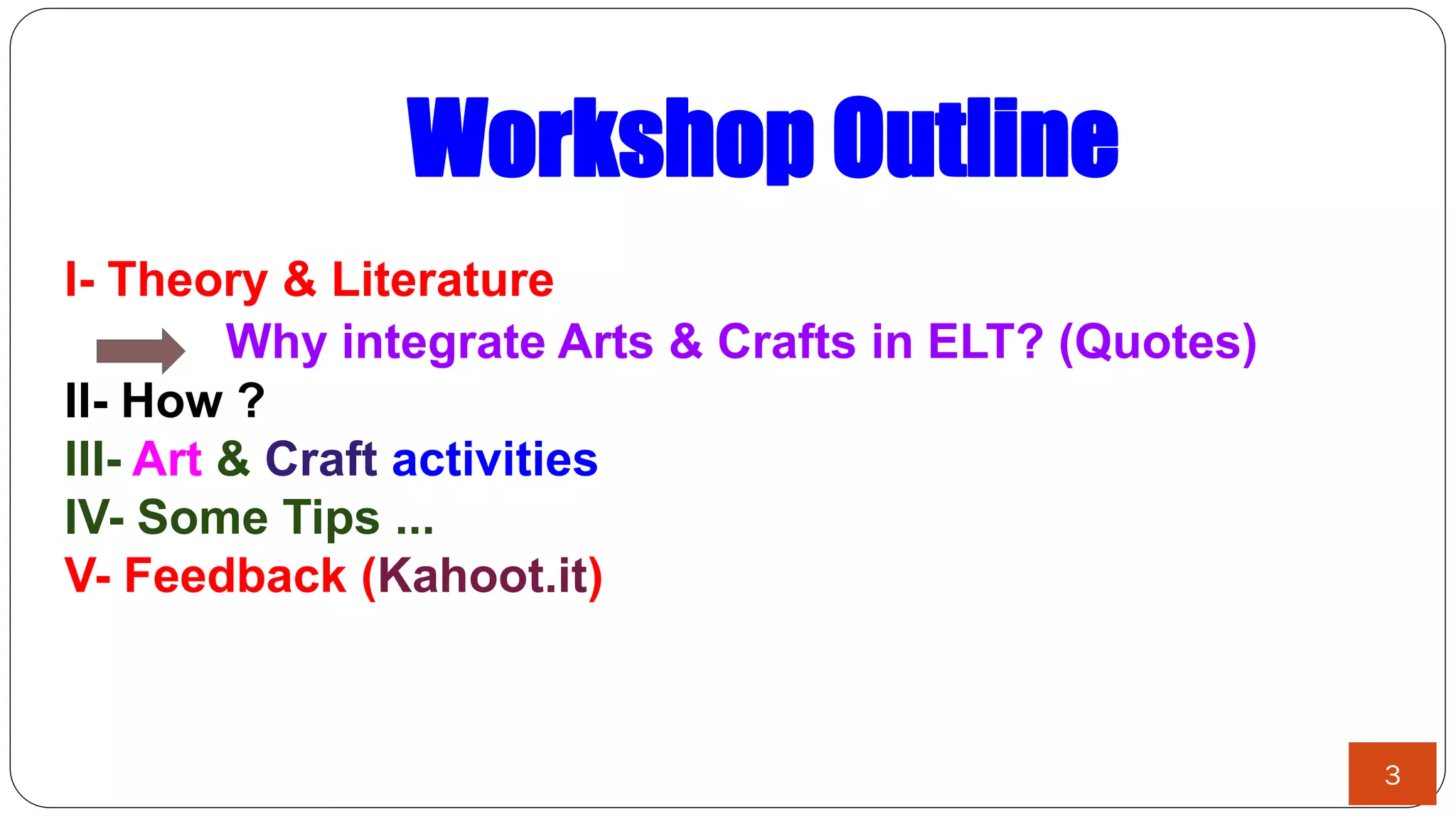 Workshop Outline
I- Theory & Literature
Why integrate Arts & Crafts in ELT? (Quotes)
II- How ?
III- Art & Craft activities
IV- Some Tips ...
V- Feedback (Kahoot.it)
3
 