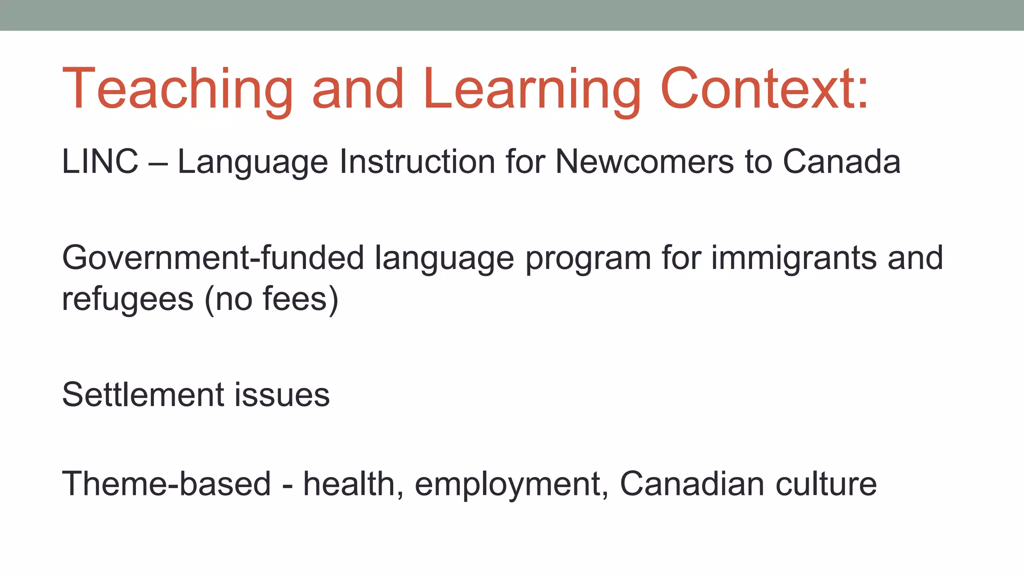 Teaching and Learning Context:
LINC – Language Instruction for Newcomers to Canada
Government-funded language program for immigrants and
refugees (no fees)
Settlement issues
Theme-based - health, employment, Canadian culture
 