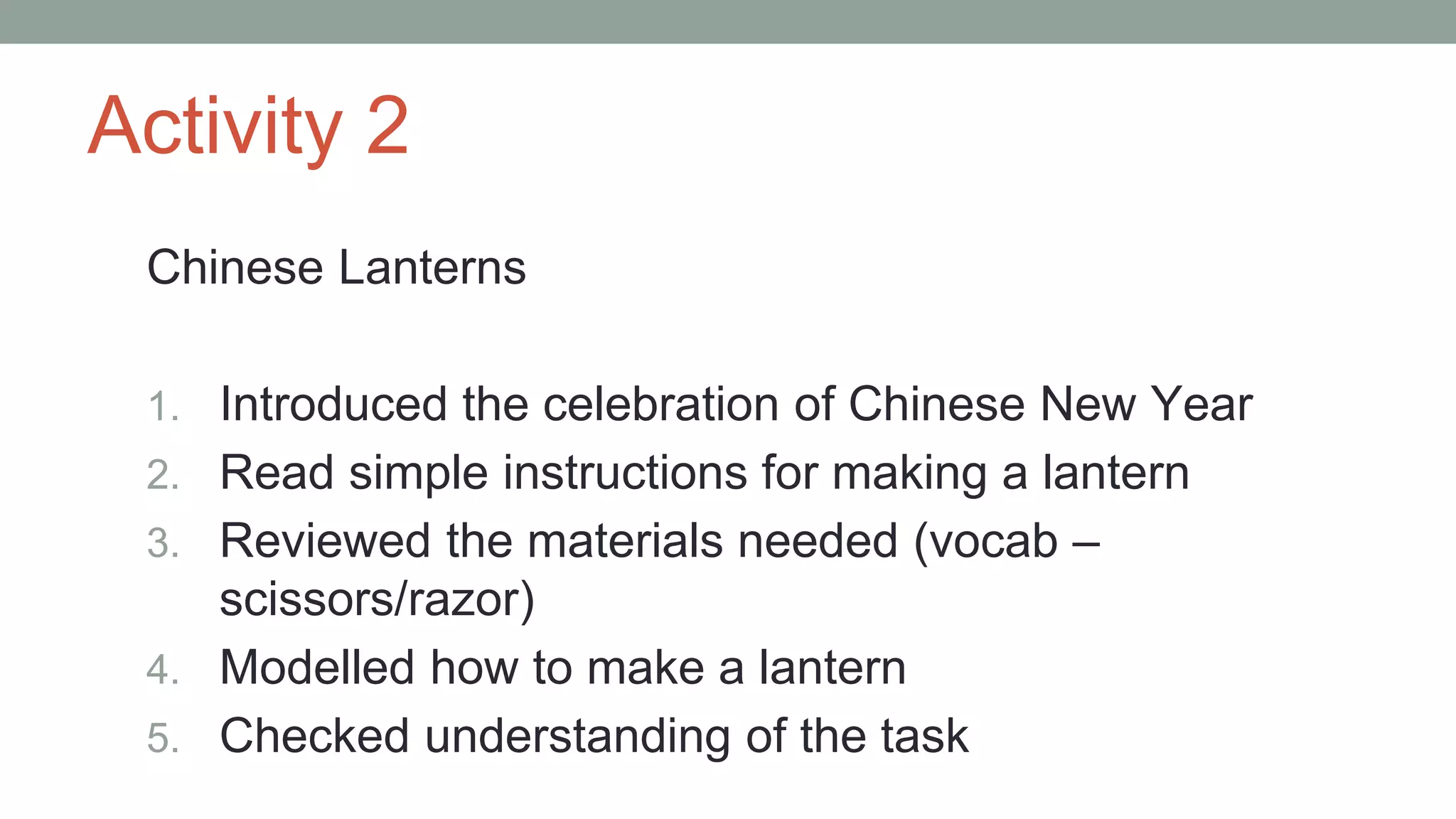 Activity 2
Chinese Lanterns
1. Introduced the celebration of Chinese New Year
2. Read simple instructions for making a lantern
3. Reviewed the materials needed (vocab –
scissors/razor)
4. Modelled how to make a lantern
5. Checked understanding of the task
 