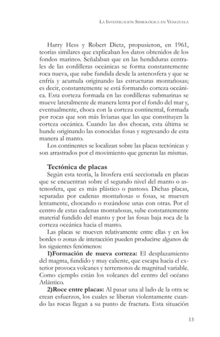 LA INVESTIGACIÓN SISMOLÓGICA EN VENEZUELA



   Harry Hess y Robert Dietz, propusieron, en 1961,
teorías similares que explicaban los datos obtenidos de los
fondos marinos. Señalaban que en las hendiduras centra-
les de las cordilleras oceánicas se forma constantemente
roca nueva, que sube fundida desde la astenosfera y que se
enfría y acumula originando las estructuras montañosas;
es decir, constantemente se está formando corteza oceáni-
ca. Esta corteza formada en las cordilleras submarinas se
mueve lateralmente de manera lenta por el fondo del mar y,
eventualmente, choca con la corteza continental, formada
por rocas que son más livianas que las que constituyen la
corteza oceánica. Cuando las dos chocan, esta última se
hunde originando las conocidas fosas y regresando de esta
manera al manto.
   Los continentes se localizan sobre las placas tectónicas y
son arrastrados por el movimiento que generan las mismas.

   Tectónica de placas
    Según esta teoría, la litosfera está seccionada en placas
que se encuentran sobre el segundo nivel del manto o as-
tenosfera, que es más plástico o pastoso. Dichas placas,
separadas por cadenas montañosas o fosas, se mueven
lentamente, chocando o rozándose unas con otras. Por el
centro de estas cadenas montañosas, sube constantemente
material fundido del manto y por las fosas baja roca de la
corteza oceánica hacia el manto.
    Las placas se mueven relativamente entre ellas y en los
bordes o zonas de interacción pueden producirse algunos de
los siguientes fenómenos:
    1)Formación de nueva corteza: El desplazamiento
del magma, fundido y muy caliente, que escapa hacia el ex-
terior provoca volcanes y terremotos de magnitud variable.
Como ejemplo están los volcanes del centro del océano
Atlántico.
    2)Roce entre placas: Al pasar una al lado de la otra se
crean esfuerzos, los cuales se liberan violentamente cuan-
do las rocas llegan a su punto de fractura. Esta situación

                                                                    13
 