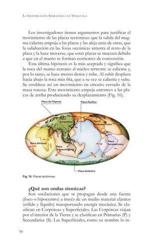 LA INVESTIGACIÓN SISMOLÓGICA EN VENEZUELA



     Los investigadores tienen argumentos para justificar el
 movimiento de las placas tectónicas: que la salida del mag-
 ma caliente empuja a las placas y las aleja unas de otras, que
 la subducción en las fosas oceánicas arrastra al resto de la
 placa y la hace moverse, que estas placas se mueven debido
 a que en el manto se forman corrientes de convección.
     Esta última hipótesis es la más aceptada y significa que
 la roca del manto cercano al núcleo terrestre se calienta y,
 por lo tanto, se hace menos densa y sube. Al subir desplaza
 hacia abajo la roca más fría, que a su vez se calienta y sube.
 Se establece así un movimiento en circuito cerrado de la
 masa rocosa. Este movimiento empuja entonces a las pla-
 cas de arriba produciendo su desplazamiento (Fig. 10).
                Placa de Filipinas                 Placa Pacífica




                                  Placa
                                  Eurasiática                 Placa
                                                              Norteamericana




                                                                         Placa
       Placa Africana                                                    Suramericana
                               Placa
                               Indoaustraliana




                                                 Placa Antártica

 Fig. 10. Placas tectónicas.



     ¿Qué son ondas sísmicas?
     Son oscilaciones que se propagan desde una fuente
 (foco o hipocentro) a través de un medio material elástico
 (sólido y líquido) transportando energía mecánica. Se cla-
 sifican en Corpóreas y Superficiales. Las Corpóreas viajan
 por el interior de la Tierra y se clasifican en Primarias (P) y
 Secundarias (S). Las Superficiales, como su nombre lo in-

16
 