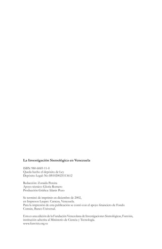 La Investigación Sismológica en Venezuela

ISBN 980-6069-11-0
Queda hecho el depósito de Ley
Depósito Legal: No lf81020025513612

Redacción: Zoraida Pereira
Apoyo técnico: Gloria Romero
Producción Gráfica: Idanis Pozo

Se terminó de imprimir en diciembre de 2002,
en Impresos Lauper. Caracas, Venezuela.
Para la impresión de esta publicación se contó con el apoyo financiero de Fondo
Común, Banco Universal.

Esta es una edición de la Fundación Venezolana de Investigaciones Sismológicas, Funvisis,
institución adscrita al Ministerio de Ciencia y Tecnología.
www.funvisis.org.ve
 
