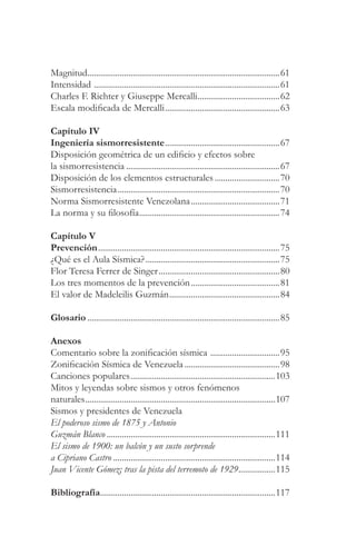 Magnitud.........................................................................................61
Intensidad ......................................................................................61
Charles F. Richter y Giuseppe Mercalli......................................62
Escala modificada de Mercalli.....................................................63

Capítulo IV
Ingeniería sismorresistente.....................................................67
Disposición geométrica de un edificio y efectos sobre
la sismorresistencia .......................................................................67
Disposición de los elementos estructurales ..............................70
Sismorresistencia...........................................................................70
Norma Sismorresistente Venezolana .........................................71
La norma y su filosofía.................................................................74

Capítulo V
Prevención....................................................................................75
¿Qué es el Aula Sísmica? ..............................................................75
Flor Teresa Ferrer de Singer........................................................80
Los tres momentos de la prevención .........................................81
El valor de Madeleilis Guzmán...................................................84

Glosario .........................................................................................85

Anexos
Comentario sobre la zonificación sísmica ................................95
Zonificación Sísmica de Venezuela ............................................98
Canciones populares...................................................................103
Mitos y leyendas sobre sismos y otros fenómenos
naturales........................................................................................107
Sismos y presidentes de Venezuela
El poderoso sismo de 1875 y Antonio
Guzmán Blanco ..............................................................................111
El sismo de 1900: un balcón y un susto sorprende
a Cipriano Castro ...........................................................................114
Juan Vicente Gómez; tras la pista del terremoto de 1929.................115

Bibliografía.................................................................................117
 